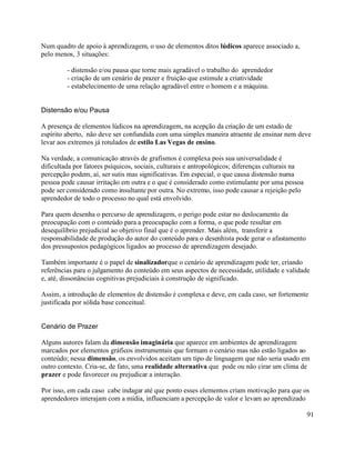 Num quadro de apoio à aprendizagem, o uso de elementos ditos lúdicos aparece associado a,
pelo menos, 3 situações:

         - distensão e/ou pausa que torne mais agradável o trabalho do aprendedor
         - criação de um cenário de prazer e fruição que estimule a criatividade
         - estabelecimento de uma relação agradável entre o homem e a máquina.


Distensão e/ou Pausa

A presença de elementos lúdicos na aprendizagem, na acepção da criação de um estado de
espírito aberto, não deve ser confundida com uma simples maneira atraente de ensinar nem deve
levar aos extremos já rotulados de estilo Las Vegas de ensino.

Na verdade, a comunicação através de grafismos é complexa pois sua universalidade é
dificultada por fatores psíquicos, sociais, culturais e antropológicos; diferenças culturais na
percepção podem, aí, ser sutis mas significativas. Em especial, o que causa distensão numa
pessoa pode causar irritação em outra e o que é considerado como estimulante por uma pessoa
pode ser considerado como insultante por outra. No extremo, isso pode causar a rejeição pelo
aprendedor de todo o processo no qual está envolvido.

Para quem desenha o percurso de aprendizagem, o perigo pode estar no deslocamento da
preocupação com o conteúdo para a preocupação com a forma, o que pode resultar em
desequilíbrio prejudicial ao objetivo final que é o aprender. Mais além, transferir a
responsabilidade de produção do autor do conteúdo para o desenhista pode gerar o afastamento
dos pressupostos pedagógicos ligados ao processo de aprendizagem desejado.

Também importante é o papel de sinalizadorque o cenário de aprendizagem pode ter, criando
referências para o julgamento do conteúdo em seus aspectos de necessidade, utilidade e validade
e, até, dissonâncias cognitivas prejudiciais à construção de significado.

Assim, a introdução de elementos de distensão é complexa e deve, em cada caso, ser fortemente
justificada por sólida base conceitual.


Cenário de Prazer

Alguns autores falam da dimensão imaginária que aparece em ambientes de aprendizagem
marcados por elementos gráficos instrumentais que formam o cenário mas não estão ligados ao
conteúdo; nessa dimensão, os envolvidos aceitam um tipo de linguagem que não seria usado em
outro contexto. Cria-se, de fato, uma realidade alternativa que pode ou não cirar um clima de
prazer e pode favorecer ou prejudicar a interação.

Por isso, em cada caso cabe indagar até que ponto esses elementos criam motivação para que os
aprendedores interajam com a mídia, influenciam a percepção de valor e levam ao aprendizado

                                                                                                  91
 