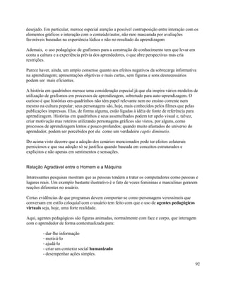 desejado. Em particular, merece especial atenção a possível contraposição entre interação com os
elementos gráficos e interação com o conteúdo/autor, não raro mascarada por avaliações
favoráveis baseadas na experiência lúdica e não no resultado da aprendizagem

Ademais, o uso pedagógico de grafismos para a construção de conhecimento tem que levar em
conta a cultura e a experiência prévia dos aprendedores, o que abre perspectivas mas cria
restrições.

Parece haver, ainda, um amplo consenso quanto aos efeitos negativos da sobrecarga informativa
na aprendizagem; apresentações objetivas e mais curtas, sem figuras e sons desnecessários
podem ser mais eficientes.

A história em quadrinhos merece uma consideração especial já que ela inspira vários modelos de
utilização de grafismos em processos de aprendizagem, sobretudo para auto-aprendizagem. O
curioso é que histórias em quadrinhos não têm papel relevante nem no ensino corrente nem
mesmo na cultura popular; seus personagens são, hoje, mais conhecidos pelos filmes que pelas
publicações impressas. Elas, de forma alguma, estão ligadas à idéia de fonte de referência para
aprendizagem. Histórias em quadrinhos e seus assemelhados podem ter apelo visual e, talvez,
criar motivação mas roteiros utilizando personagens gráficos são vistos, por alguns, como
processos de aprendizagem lentos e pouco profundos; quando muito afastados do universo do
aprendedor, podem ser percebidos por ele como um verdadeiro captis diminutio.

Do acima visto decorre que a adoção dos cenários mencionados pode ter efeitos colaterais
perniciosos e que sua adoção só se justifica quando baseada em conceitos estruturados e
explícitos e não apenas em sentimentos e sensações.


Relação Agradável entre o Homem e a Máquina

Interessantes pesquisas mostram que as pessoas tendem a tratar os computadores como pessoas e
lugares reais. Um exemplo bastante ilustrativo é o fato de vozes femininas e masculinas gerarem
reações diferentes no usuário.

Certas evidências de que programas devem comportar-se como personagens verossímeis que
conversam em estilo coloquial com o usuário tem feito com que o uso de agentes pedagógicos
virtuais seja, hoje, uma forte realidade.

Aqui, agentes pedagógicos são figuras animadas, normalmente com face e corpo, que interagem
com o aprendedor de forma contextualizada para:

         - dar-lhe informação
         - motivá-lo
         - ajudá-lo
         - criar um contexto social humanizado
         - desempenhar ações simples.

                                                                                              92
 