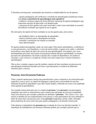 A literatura converge para constatações que mostram a complexidade do uso de agentes:

         - agentes pedagógicos não melhoram o resultado da aprendizagem (medida por testes)
         mas torna a experiência de aprendizagem mais agradável
         - mulheres e homens reagem de forma diferente à presença de agentes pedagógicos que
         expressam emoções de aprovação e de desaprovação
         - a presença de dois agentes (um como motivador e outro como autoridade no assunto)
         dá melhores resultados que aquela de um só agente.

De outra parte, há registro de bons resultados no uso de agentes para, entre outros:

         - dar feedback relativo ao desempenho do aprendedor
         - oferecer diretrizes para o desempenho de tarefas
         - estimular o entusiasmo em relação ao conteúdo
         - fazer demonstrações.

Os agentes podem desempenhar, ainda, um outro papel. Para muitos aprendedores, a referência é
o curso presencial e, com freqüência, o curso do ensino médio; o agente seria, então, o substituto
do professor como figura de apoio em cursos de auto-aprendizagem. Esse papel é, por vezes,
desempenhado pelo tutor mas mesmo essa presença humana não gera unanimidade: as reações
por parte dos aprendedores vão desde a rejeição até a criação de dependência. Em ambas as
situações, o que se busca é a criação de vínculos mas nem sempre esses vínculos facilitam a
aprendizagem.

Não se deve, contudo, esquecer que há, também, registro de bons resultados em processos de
aprendizagem totalmente baseados em textos o que demonstra a existência de diferentes
caminhos para o sucesso.


Personas: Uma Ferramenta Poderosa

Todo o exposto aponta para o perigo das generalizações e para o imperativo da contextualização
específica, curso a curso, no campo da linguagem e aponta para a necessidade de uma boa
definição do perfil do aprendedor o que não é tarefa simples, sobretudo em cursos com amplitude
muito grande de aprendedores.

Um caminho interessante para isso é a criação de personas. Uma persona é um personagem
imaginário que reúne as características mais comuns num sub-grupo do universo considerado.
Num certo universo, por exemplo, poderiam ser definidas 3 personas - Téo, Chico e Vivi - que
teriam os detalhes de seu comportamento como pessoa e como participantes do curso definidos a
partir de entrevistas com pessoas reais. Essas personas imaginárias seriam, então, utilizadas
pelos projetistas do curso como base para opções pedagógicas e de desenho instrucional.

Cabe destacar a importância das personas para a redução de riscos nas decisões tomadas. A
introdução de redundâncias com formatos diferentes podem, por exemplo, permitir que os

                                                                                                93
 