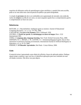 requisitos de diferentes estilos de aprendizagem sejam satisfeitos e, quando feita uma escolha,
pode-se ter uma idéia mais clara da parcela do público que pode desagradada.

A criação de personas não deve ser confundida com segmentação de mercado; esta cuida das
razões de compra (escolha de um curso, no caso) enquanto aquela foca o comportamento geral e
o comportamento ao fazer um curso.


Referências

BAYLOR, A. L. Beyond butlers: intelligent agents as mentors. Journal of Educational
Computing Research, v.22, n. 4, p. 373-382, 2000.
CAILLOIS (R.). Les jeux et les hommes. Paris: Gallimard, 1958.
CICUREL, F. Parole sur parole. Le métalangage en classe de langue. Paris : CLE
International,1985.
COOK, G. Language play, language learning. New York: Oxford University Press, 2000.
JOHNSON, W. L.; RICKEL, J. W.; LESTER, J. C. Animated pedagogical agents: face-to-face
interaction in interactive learning environments. International Journal of Artificial Intelligence in
Education, n.11, p. 47-78, 2000.
PÉRISSÉ, P. O Educador Aprendedor. São Paulo : Cortez Editora, 2004.


Coda

O material acima é apresentado como objeto de reflexão e busca de aplicação prática. Dedique
algum tempo a analisar o que você leu e a identificar aplicações para esse conteúdo em suas
atividades correntes. Não deixe isso para depois.




                                                                                                   94
 