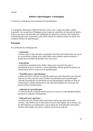 módulo

                       Adultos e Aprendizagem: a Andragogia

localizadores: pedagogia, bases conceituais da aprendizagem



A Andragogia, definida por Malcolm Knowles como a arte e ciência de ajudar o adulto
a aprender, veio acrescentar à Pedagogia clássica aspectos específicos da educação de adultos.
Note-se que muitos dos princípios da Andragogia são aplicáveis a crianças mas a diferença
estabelecida pela maior experiência e pelo maior número de modelos mentais do adulto cria
condições distintas de aprendizagem.

Princípios

Os 5 princípios da Andragogia são:

         - Autonomia:
         o adulto sente-se capaz de tomar suas próprias decisões (auto-administrar-se) e gosta
         de ser percebido e tratado como adulto pelos outros (adultos querem entender o
         porquê da necessidade de aprender uma certa coisa).

         - Experiência:
         a experiência acumulada pelos adultos oferece uma excelente base para o
         aprendizado de novos conceitos e novas habilidades (adultos gostam de aplicar seu
         conhecimento prévio no processo de aprendizagem).

         - Prontidão para a Aprendizagem:
         o adulto tem maior interesse em aprender aquilo que está relacionado com situações
         reais de sua vida o que tem como corolário uma preferência pela aprendizagem
         centrada em problemas em detrimento de uma aprendizagem centrada em áreas de
         conhecimento. (adultos interessam-se mais pela aprendizagem de coisas que eles
         possam aplicar imediatamente).

         - Aplicação da Aprendizagem:
         as visões de futuro e tempo do adulto levam-no a favorecer a aprendizagem daquilo
         que possa rer aplicado imediatamente.

         - Motivação para Aprender:
         os adultos são mais afetados pelas motivações internas que pelas motivações
         externas. Vale lembrar que as motivações externas estão ligadas seja ao desejo, seja
         de obter prêmios ou compensações, seja ao desejo de evitar punições; motivações
         internas estão ligadas aos valores e objetivos pessoais de cada um.




                                                                                            95
 