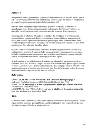 Aplicação

A experiência mostra, por exemplo, que quando respeitado como tal, o adulto tende a levar a
sério sua aprendizagem formal seja em termos de dedicação, seja em termos de cumprimento
de regras (presença, apresentação de trabalhos nas datas etc.).

De outra parte, ele tende a ser bastante crítico quanto ao conteúdo e ao ambiente da
aprendizagem o que destaca a importância do conhecimento dos “porquês” relativos ao
conteúdo, estratégias instrucionais e administração dos percursos de aprendizagem.

A participação do adulto na definição do conteúdo e das estratégias de aprendizagem é
questão bastante controvertida. Embora isso possa ser recomendado em alguns casos, de
modo geral o adulto espera que o percurso de aprendizagem tenha sido definido de forma
competente por especialistas no conteúdo e em desenho instrucional. Isso será tão mais forte
quanto menor for a educação formal do adulto.

O adulto sente-se valorizado quando o ambiente de aprendizagem estimula o uso de seus
conhecimentos anteriores. Se, por um lado, isso deve ser aproveitado, por outro, isso exige
cuidados especiais quando, numa turma, houver adultos com diferentes graus de educação
formal, o que poderá desestimular a participação ativa de alguns.

A Andragogia tem merecido inúmeras discussões que vão desde o questionamento de seu
caráter de teoria até a análise da complexidade de suas relações com a aprendizagem centrada
no aluno. Apesar disso, os 5 princípios (ou hipóteses) da Andragogia têm sido aplicados com
sucesso e oferecem, no mínimo, uma importante base de referência para o projeto de eventos
educacionais voltados para adultos e para sua avaliação.

Referências

KNOWLES, M. The Modern Practice of Adult Education. From pedagogy to
andragogy (2nd edn). Englewood Cliffs: Prentice Hall/Cambridge, 1980.
KNOWLES, M. Andragogy in action: Applying modern principles of adult education.
San Francisco: Jossey Bass, 1984.
MERRIAM, SB.; CAFFARELLA, R. S. Learning in adulthood: A comprehensive guide
(2nd ed.). San Francisco: Jossey-Bass, 1999.

Coda

O material acima é apresentado como objeto de reflexão e busca de aplicação prática. Dedique
algum tempo a analisar o que você leu e a identificar aplicações para esse conteúdo em suas
atividades correntes. Não deixe isso para depois.




                                                                                              96
 