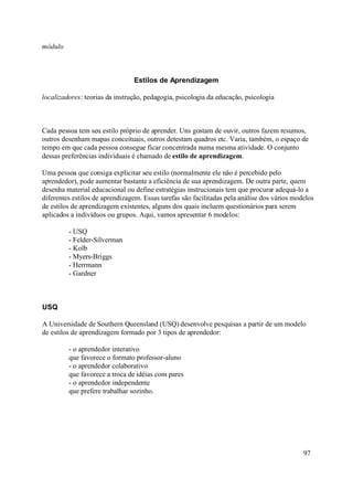 módulo



                                Estilos de Aprendizagem

localizadores: teorias da instrução, pedagogia, psicologia da educação, psicologia



Cada pessoa tem seu estilo próprio de aprender. Uns gostam de ouvir, outros fazem resumos,
outros desenham mapas conceituais, outros detestam quadros etc. Varia, também, o espaço de
tempo em que cada pessoa consegue ficar concentrada numa mesma atividade. O conjunto
dessas preferências individuais é chamado de estilo de aprendizagem.

Uma pessoa que consiga explicitar seu estilo (normalmente ele não é percebido pelo
aprendedor), pode aumentar bastante a eficiência de sua aprendizagem. De outra parte, quem
desenha material educacional ou define estratégias instrucionais tem que procurar adequá-lo a
diferentes estilos de aprendizagem. Essas tarefas são facilitadas pela análise dos vários modelos
de estilos de aprendizagem existentes, alguns dos quais incluem questionários para serem
aplicados a indivíduos ou grupos. Aqui, vamos apresentar 6 modelos:

         - USQ
         - Felder-Silverman
         - Kolb
         - Myers-Briggs
         - Herrmann
         - Gardner



USQ

A Universidade de Southern Queensland (USQ) desenvolve pesquisas a partir de um modelo
de estilos de aprendizagem formado por 3 tipos de aprendedor:

         - o aprendedor interativo
         que favorece o formato professor-aluno
         - o aprendedor colaborativo
         que favorece a troca de idéias com pares
         - o aprendedor independente
         que prefere trabalhar sozinho.




                                                                                             97
 