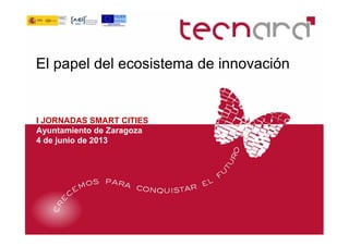 El papel del ecosistema de innovación
I JORNADAS SMART CITIES
Ayuntamiento de Zaragoza
4 de junio de 2013
 