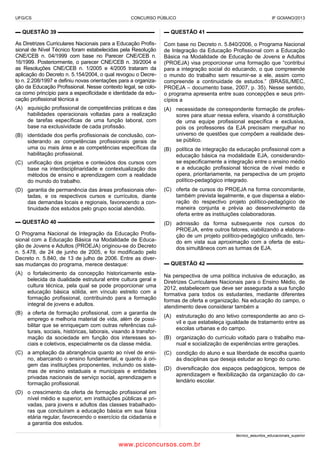 UFG/CS

CONCURSO PÚBLICO

IF GOIANO/2013

▬ QUESTÃO 39 ▬▬▬▬▬▬▬▬▬▬▬▬▬▬▬▬▬▬

▬ QUESTÃO 41 ▬▬▬▬▬▬▬▬▬▬▬▬▬▬▬▬▬▬

As Diretrizes Curriculares Nacionais para a Educação Profissional de Nível Técnico foram estabelecidas pela Resolução
CNE/CEB n. 04/1999 com base no Parecer CNE/CEB n.
16/1999. Posteriormente, o parecer CNE/CEB n. 39/2004 e
as Resoluções CNE/CEB n. 1/2005 e 4/2005 trataram da
aplicação do Decreto n. 5.154/2004, o qual revogou o Decreto n. 2.208/1997 e definiu novas orientações para a organização da Educação Profissional. Nesse contexto legal, se coloca como princípio para a especificidade e identidade da educação profissional técnica a

Com base no Decreto n. 5.840/2006, o Programa Nacional
de Integração da Educação Profissional com a Educação
Básica na Modalidade de Educação de Jovens e Adultos
(PROEJA) visa proporcionar uma formação que “contribui
para a integração social do educando, o que compreende
o mundo do trabalho sem resumir-se a ele, assim como
compreende a continuidade de estudos.” (BRASIL/MEC,
PROEJA – documento base, 2007, p. 35). Nesse sentido,
o programa apresenta entre suas concepções e seus princípios a

(A) aquisição profissional de competências práticas e das
habilidades operacionais voltadas para a realização
de tarefas específicas de uma função laboral, com
base na exclusividade de cada profissão.

(A) necessidade de correspondente formação de professores para atuar nessa esfera, visando à constituição
de uma equipe profissional específica e exclusiva,
pois os professores da EJA precisam mergulhar no
universo de questões que compõem a realidade desse público.

(B) identidade dos perfis profissionais de conclusão, considerando as competências profissionais gerais de
uma ou mais área e as competências específicas da
habilitação profissional.
(C) unificação dos projetos e conteúdos dos cursos com
base na interdisciplinaridade e contextualização dos
métodos de ensino e aprendizagem com a realidade
do mundo do trabalho.

(B) política de integração da educação profissional com a
educação básica na modalidade EJA, considerandose especificamente a integração entre o ensino médio
e a educação profissional técnica de nível médio e
opera, prioritariamente, na perspectiva de um projeto
político-pedagógico integrado.

(D) garantia de permanência das áreas profissionais ofertadas, e os respectivos cursos e currículos, diante
das demandas locais e regionais, favorecendo a continuidade dos estudos pelo grupo social atendido.

(C) oferta de cursos do PROEJA na forma concomitante,
também prevista legalmente, e que dispensa a elaboração do respectivo projeto político-pedagógico de
maneira conjunta e prévia ao desenvolvimento da
oferta entre as instituições colaboradoras.

▬ QUESTÃO 40 ▬▬▬▬▬▬▬▬▬▬▬▬▬▬▬▬▬▬

(D) admissão da forma subsequente nos cursos do
PROEJA, entre outros fatores, viabilizando a elaboração de um projeto político-pedagógico unificado, tendo em vista sua aproximação com a oferta de estudos simultâneos com as turmas de EJA.

O Programa Nacional de Integração da Educação Profissional com a Educação Básica na Modalidade de Educação de Jovens e Adultos (PROEJA) originou-se do Decreto
n. 5.478, de 24 de junho de 2005, e foi modificado pelo
Decreto n. 5.840, de 13 de julho de 2006. Entre as diversas mudanças do programa, merece destaque:
(A) o fortalecimento da concepção historicamente estabelecida da dualidade estrutural entre cultura geral e
cultura técnica, pela qual se pode proporcionar uma
educação básica sólida, em vínculo estreito com a
formação profissional, contribuindo para a formação
integral de jovens e adultos.
(B) a oferta de formação profissional, com a garantia de
emprego e melhoria material de vida, além de possibilitar que se enriqueçam com outras referências culturais, sociais, históricas, laborais, visando à transformação da sociedade em função dos interesses sociais e coletivos, especialmente os da classe média.
(C) a ampliação da abrangência quanto ao nível de ensino, abarcando o ensino fundamental, e quanto à origem das instituições proponentes, incluindo os sistemas de ensino estaduais e municipais e entidades
privadas nacionais de serviço social, aprendizagem e
formação profissional.

▬ QUESTÃO 42 ▬▬▬▬▬▬▬▬▬▬▬▬▬▬▬▬▬▬
Na perspectiva de uma política inclusiva de educação, as
Diretrizes Curriculares Nacionais para o Ensino Médio, de
2012, estabelecem que deve ser assegurada a sua função
formativa para todos os estudantes, mediante diferentes
formas de oferta e organização. Na educação do campo, o
atendimento deve considerar também a
(A) estruturação do ano letivo correspondente ao ano civil e que estabeleça igualdade de tratamento entre as
escolas urbanas e do campo.
(B) organização do currículo voltado para o trabalho manual e socialização de experiências entre gerações.
(C) condição do aluno e sua liberdade de escolha quanto
às disciplinas que deseja estudar ao longo do curso.
(D) diversificação dos espaços pedagógicos, tempos de
aprendizagem e flexibilização da organização do calendário escolar.

(D) o crescimento da oferta de formação profissional em
nível médio e superior, em instituições públicas e privadas, para jovens e adultos das classes trabalhadoras que concluíram a educação básica em sua faixa
etária regular, favorecendo o exercício da cidadania e
a garantia dos estudos.
técnico_assuntos_educacionais_superior

www.pciconcursos.com.br

 