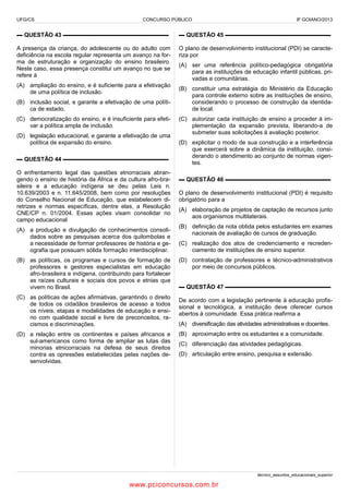 UFG/CS

CONCURSO PÚBLICO

IF GOIANO/2013

▬ QUESTÃO 43 ▬▬▬▬▬▬▬▬▬▬▬▬▬▬▬▬▬▬

▬ QUESTÃO 45 ▬▬▬▬▬▬▬▬▬▬▬▬▬▬▬▬▬▬

A presença da criança, do adolescente ou do adulto com
deficiência na escola regular representa um avanço na forma de estruturação e organização do ensino brasileiro.
Neste caso, essa presença constitui um avanço no que se
refere à

O plano de desenvolvimento institucional (PDI) se caracteriza por

(A) ampliação do ensino, e é suficiente para a efetivação
de uma política de inclusão.
(B) inclusão social, e garante a efetivação de uma política de estado.
(C) democratização do ensino, e é insuficiente para efetivar a política ampla de inclusão.
(D) legislação educacional, e garante a efetivação de uma
política de expansão do ensino.
▬ QUESTÃO 44 ▬▬▬▬▬▬▬▬▬▬▬▬▬▬▬▬▬▬
O enfrentamento legal das questões etnorraciais abrangendo o ensino de história da África e da cultura afro-brasileira e a educação indígena se deu pelas Leis n.
10.639/2003 e n. 11.645/2008, bem como por resoluções
do Conselho Nacional de Educação, que estabelecem diretrizes e normas específicas, dentre elas, a Resolução
CNE/CP n. 01/2004. Essas ações visam consolidar no
campo educacional
(A) a produção e divulgação de conhecimentos consolidados sobre as pesquisas acerca dos quilombolas e
a necessidade de formar professores de história e geografia que possuam sólida formação interdisciplinar.
(B) as políticas, os programas e cursos de formação de
professores e gestores especialistas em educação
afro-brasileira e indígena, contribuindo para fortalecer
as raízes culturais e sociais dos povos e etnias que
vivem no Brasil.
(C) as políticas de ações afirmativas, garantindo o direito
de todos os cidadãos brasileiros de acesso a todos
os níveis, etapas e modalidades de educação e ensino com qualidade social e livre de preconceitos, racismos e discriminações.
(D) a relação entre os continentes e países africanos e
sul-americanos como forma de ampliar as lutas das
minorias etnicorraciais na defesa de seus direitos
contra as opressões estabelecidas pelas nações desenvolvidas.

(A) ser uma referência político-pedagógica obrigatória
para as instituições de educação infantil públicas, privadas e comunitárias.
(B) constituir uma estratégia do Ministério da Educação
para controle externo sobre as instituições de ensino,
considerando o processo de construção da identidade local.
(C) autorizar cada instituição de ensino a proceder à implementação da expansão prevista, liberando-a de
submeter suas solicitações à avaliação posterior.
(D) explicitar o modo de sua construção e a interferência
que exercerá sobre a dinâmica da instituição, considerando o atendimento ao conjunto de normas vigentes.
▬ QUESTÃO 46 ▬▬▬▬▬▬▬▬▬▬▬▬▬▬▬▬▬▬
O plano de desenvolvimento institucional (PDI) é requisito
obrigatório para a
(A) elaboração de projetos de captação de recursos junto
aos organismos multilaterais.
(B) definição da nota obtida pelos estudantes em exames
nacionais de avaliação de cursos de graduação.
(C) realização dos atos de credenciamento e recredenciamento de instituições de ensino superior.
(D) contratação de professores e técnico-administrativos
por meio de concursos públicos.
▬ QUESTÃO 47 ▬▬▬▬▬▬▬▬▬▬▬▬▬▬▬▬▬▬
De acordo com a legislação pertinente à educação profissional e tecnológica, a instituição deve oferecer cursos
abertos à comunidade. Essa prática reafirma a
(A) diversificação das atividades administrativas e docentes.
(B) aproximação entre os estudantes e a comunidade.
(C) diferenciação das atividades pedagógicas.
(D) articulação entre ensino, pesquisa e extensão.

técnico_assuntos_educacionais_superior

www.pciconcursos.com.br

 