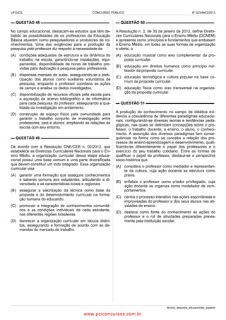 UFG/CS

CONCURSO PÚBLICO

IF GOIANO/2013

▬ QUESTÃO 48 ▬▬▬▬▬▬▬▬▬▬▬▬▬▬▬▬▬▬

▬ QUESTÃO 50 ▬▬▬▬▬▬▬▬▬▬▬▬▬▬▬▬▬▬

No campo educacional, destacam-se estudos que têm debatido as possibilidades de os professores da Educação
Básica atuarem como pesquisadores e produtores de conhecimentos. Uma das exigências para a produção da
pesquisa pelo professor diz respeito à necessidade de

A Resolução n. 2, de 30 de janeiro de 2012, define Diretrizes Curriculares Nacionais para o Ensino Médio (DCNEM)
e apresenta como princípios e fundamentos que embasam
o Ensino Médio, em todas as suas formas de organização
e oferta, a

(A) condições adequadas de estrutura e da dinâmica do
trabalho na escola, garantindo-se instalações, equipamentos, disponibilidade de horas de trabalho previstas para dedicação à pesquisa pelos professores.

(A) educação musical como eixo complementar da proposta curricular.

(B) dispensas mensais de aulas, assegurando-se a participação dos alunos como auxiliares voluntários de
pesquisa, enquanto o professor coordena as ações
de campo e analisa os dados investigados.
(C) disponibilização de recursos oficiais pela escola para
a aquisição de acervo bibliográfico e de informática
para cada pesquisa do professor, assegurando a qualidade da investigação em andamento.
(D) construção de espaço físico pela comunidade para
garantir o trabalho conjunto de investigação entre
professores, pais e alunos, ampliando as relações da
escola com seu entorno.
▬ QUESTÃO 49 ▬▬▬▬▬▬▬▬▬▬▬▬▬▬▬▬▬▬
De acordo com a Resolução CNE/CEB n. 02/2012, que
estabelece as Diretrizes Curriculares Nacionais para o Ensino Médio, a organização curricular dessa etapa educacional possui uma base comum e uma parte diversificada
que devem constituir um todo integrado. Essa organização
curricular visa
(A) garantir uma formação que assegure conhecimentos
e saberes comuns aos estudantes, articulando a diversidade e as características locais e regionais.
(B) assegurar a valorização da técnica como base da
proposta e do desenvolvimento curricular na formação humana do educando.
(C) promover a integração de conhecimentos comunitários e as condições individuais de cada estudante,
nas diferentes regiões brasileiras.
(D) favorecer a organização curricular em blocos distintos, assegurando a formação de acordo com as demandas do mercado de trabalho.

(B) educação em direitos humanos como princípio norteador da proposta curricular.
(C) educação tecnológica e cultura popular na base comum da proposta curricular.
(D) educação física como eixo transversal na organização da proposta curricular.
▬ QUESTÃO 51 ▬▬▬▬▬▬▬▬▬▬▬▬▬▬▬▬▬▬
A produção do conhecimento no campo da didática evidencia a coexistência de diferentes paradigmas educacionais, configurando-se diversas teorias e tendências pedagógicas, nas quais se delimitam concepções sobre o professor, o trabalho docente, o ensino, o aluno, o conhecimento. A assunção dos diversos paradigmas tem consequências na forma como se concebe a relação dos processos de ensino-aprendizagem e desenvolvimento, qualificando-se diferentemente o papel dos professores e o
exercício do seu trabalho cotidiano. Entre as formas de
qualificar o papel do professor, destaca-se a perspectiva
sócio-histórica que
(A) considera o professor como mediador e representante da cultura, cuja ação docente se estrutura como
práxis.
(B) enfatiza o professor como criador privilegiado, cuja
ação docente se organiza como modelador de comportamentos.
(C) centra o processo interativo nas ações espontâneas e
improvisadas do professor e dos seus alunos nas atividades de ensino.
(D) destaca como fonte do conhecimento as ações do
professor e o rol de atividades preparadas previamente pela instituição escolar.

técnico_assuntos_educacionais_superior

www.pciconcursos.com.br

 