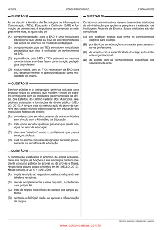 UFG/CS

CONCURSO PÚBLICO

IF GOIANO/2013

▬ QUESTÃO 57 ▬▬▬▬▬▬▬▬▬▬▬▬▬▬▬▬▬▬

▬ QUESTÃO 60 ▬▬▬▬▬▬▬▬▬▬▬▬▬▬▬▬▬▬

Ao se discutir a temática de Tecnologias de Informação e
Comunicação (TICs), Educação a Distância (EAD) e formação de professores, é importante compreender as relações entre elas, as quais são de

Os técnicos administrativos devem desenvolver atividades
de administração que apoiem a pesquisa e a extensão nas
Instituições Federais de Ensino. Essas atividades são desenvolvidas

(A) complementaridade, pois a EAD é uma modalidade
educacional que utiliza as TICs na operacionalização
das ações de ensino e na mediação pedagógica.

(A) por qualquer pessoa que tenha os conhecimentos
exigidos para o cargo.

(B) obrigatoriedade, pois as TICs constituem modalidade
pedagógica que visa à unificação do conhecimento
na EAD.
(C) equivalência, pois EAD e TICs possuem as mesmas
características e ambas fazem parte da ação pedagógica do professor.

(B) por técnicos em educação contratados para assessorar os professores.
(C) de acordo com a especificidade do cargo e do ambiente organizacional.
(D) de acordo com os conhecimentos específicos dos
servidores da área.

(D) exclusividade, pois as TICs necessitam da EAD para
seu desenvolvimento e operacionalização como modalidade de ensino.
▬ QUESTÃO 58 ▬▬▬▬▬▬▬▬▬▬▬▬▬▬▬▬▬▬
Servidor público é a designação genérica utilizada para
englobar todas as pessoas que mantêm vínculo de trabalho profissional com as entidades governamentais da União, dos Estados, do Distrito Federal, dos Municípios, respectivas autarquias e fundações de direito público (MELLO, 2010). A lei que trata da estruturação do plano de carreira dos cargos técnico-administrativos em educação das
instituições federais de ensino
(A) considera como servidor pessoas de outras entidades
sem vínculo com o Ministério da Educação.
(B) trata como servidor qualquer pessoal que preste serviços no setor de educação.
(C) descreve “servidor” como o profissional que presta
serviços públicos.
(D) está de acordo com essa designação ao tratar genericamente os servidores da educação.
▬ QUESTÃO 59 ▬▬▬▬▬▬▬▬▬▬▬▬▬▬▬▬▬▬
A constituição estabelece o princípio da ampla acessibilidade aos cargos, às funções e aos empregos públicos mediante concurso público de provas ou de provas e títulos,
ressalvados alguns casos previstos em lei (MELLO, 2010).
Nesse sentido, a Lei n. 11.091/2005
(A) impõe restrição ao requisito constitucional quando estabelece ressalvas.
(B) atende completamente a esse requisito, explicitandoo na própria lei.
(C) trata de regras específicas do acesso aos cargos públicos.
(D) contraria a definição dada, ao apontar a diferenciação
de cargos.

técnico_assuntos_educacionais_superior

www.pciconcursos.com.br

 