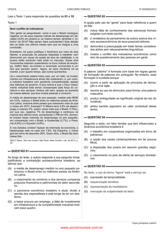 UFG/CS

CONCURSO PÚBLICO

IF GOIANO/2013

Leia o Texto 1 para responder às questões de 01 a 10.

▬ QUESTÃO 02 ▬▬▬▬▬▬▬▬▬▬▬▬▬▬▬▬▬▬

Texto 1

A opção pelo uso de “gente” para fazer referência a quem
se fala

Bom conflito de indicadores
Tem gente se perguntando: como é que o Brasil conseguiu
registrar um de seus maiores índices de desemprego em décadas (4,6% em janeiro) e, ao mesmo tempo, lamentar o “pibinho” de 2012? Não seriam fatos excludentes? Este debate
tem se dado nos últimos meses sem que se chegue a uma
conclusão.
Entretanto, há quem justifique o fenômeno por meio de dois
fatores: a proporção de pessoas dispostas a trabalhar vem
diminuindo por causa da queda da taxa de natalidade; e os
jovens estão entrando mais tarde no mercado. Esses dois
movimentos estariam sustentando os bons índices de emprego. Delfim Neto, ex-ministro e renomado economista é um
dos que pensam assim. Agora, se essa mecânica irá se
manter, e por quanto tempo, são outros quinhentos.
Já o crescimento estaria baixo pois, por um lado, os investimentos em infraestrutura ainda não aceleraram, e, por outro,
a indústria brasileira vem perdendo competitividade, apesar
dos esforços do governo. A boa notícia é que o fraco crescimento industrial está sendo compensado pela força do comércio e dos serviços. Ambos vão bem, graças ao aumento
da massa salarial, que leva muitas pessoas a consumir.
A média do desemprego do ano passado, medido pelo IBGE
em 5,5%, colocou o Brasil entre os melhores países da América Latina, inclusive entre países que cresceram mais do que
o nosso em 2012. Exemplo? O México teve 5,8% de desemprego e cresceu 4%, quatro vezes mais que o Brasil. O Peru,
por sua vez, registrou 7% de desemprego e continuou na
marcha dos últimos anos, aumentando o PIB em 6%. Somente tiveram taxas menores de desemprego no ano passado,
em comparação com o Brasil, a Guatemala (2,7%), o Panamá (4,8%) e o Equador (4,8%).
E nos Estados Unidos? Apesar da retomada da economia, o
desemprego está na casa dos 7,8%. Na Espanha, o índice
gira em torno de absurdos 26%. Quem diria, o Brasil tão bem
nessa foto.

(A) indica falta de conhecimento das estruturas formais
exigidas num texto escrito.
(B) é reveladora do pensamento da autora acerca dos níveis socioeconômicos de seus possíveis leitores.
(C) demonstra a preocupação em tratar temas considerados áridos sem rebuscamentos linguísticos.
(D) mostra o conflito dos indicadores econômicos como
alvo de questionamento das pessoas em geral.
▬ QUESTÃO 03 ▬▬▬▬▬▬▬▬▬▬▬▬▬▬▬▬▬▬
A palavra “pibinho” é formada com base em regras gerais
de formação de palavras em português. No entanto, essa
formação é inusitada porque
(A) ocorre a partir da aplicação de princípios de derivação a uma sigla.
(B) recorre ao uso de diminutivo para formar uma palavra
masculina.
(C) produz ambiguidade ao significado original da raiz do
vocábulo.
(D) atribui sentido pejorativo ao valor contextual desse
termo.
▬ QUESTÃO 04 ▬▬▬▬▬▬▬▬▬▬▬▬▬▬▬▬▬▬
Segundo o texto, um fator familiar que tem influenciado a
dinâmica econômica brasileira é
(A) o trabalho em cooperativas organizadas em torno de
patriarcas.

RACY, Sônia. Tam nas nuvens. São Paulo: New Content, mar. de 2013, p.
42.

(B) a opção dos casais contemporâneos em ter poucos
filhos.

▬ QUESTÃO 01 ▬▬▬▬▬▬▬▬▬▬▬▬▬▬▬▬▬▬

(C) a disposição dos jovens em assumir grandes negócios.

Ao longo do texto, a autora responde à sua pergunta inicial,
justificando a contradição socioeconômica brasileira, ao
afirmar que
(A) a média de desemprego medido no ano passado posicionou o Brasil entre os melhores países da América Latina.
(B) o crescimento do comércio e dos serviços compensa
prejuízos financeiros e patrimoniais do setor secundário.
(C) o panorama econômico brasileiro é atual, divide a
opinião dos especialistas e está longe de ter um desfecho.

(D) o crescimento no país de oferta de serviços domésticos.
▬ QUESTÃO 05 ▬▬▬▬▬▬▬▬▬▬▬▬▬▬▬▬▬▬
No texto, o uso do termo “Agora” está a serviço da
(A) expressão de temporalidade.
(B) sequenciação temática.
(C) representação de imediatismo.
(D) marcação da subjetividade do leitor.

(D) a baixa procura por emprego, a falta de investimento
em infraestrutura e de competitividade industrial motivam esse quadro.

língua_portuguesa_superior

www.pciconcursos.com.br

 
