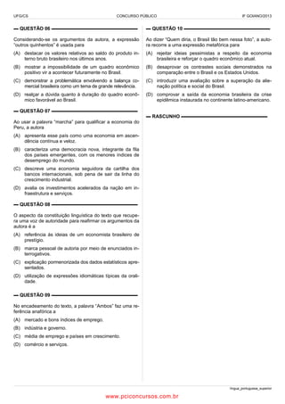 UFG/CS

CONCURSO PÚBLICO

IF GOIANO/2013

▬ QUESTÃO 06 ▬▬▬▬▬▬▬▬▬▬▬▬▬▬▬▬▬▬

▬ QUESTÃO 10 ▬▬▬▬▬▬▬▬▬▬▬▬▬▬▬▬▬▬

Considerando-se os argumentos da autora, a expressão
“outros quinhentos” é usada para

Ao dizer “Quem diria, o Brasil tão bem nessa foto”, a autora recorre a uma expressão metafórica para

(A) destacar os valores relativos ao saldo do produto interno bruto brasileiro nos últimos anos.

(A) rejeitar ideias pessimistas a respeito da economia
brasileira e reforçar o quadro econômico atual.

(B) mostrar a impossibilidade de um quadro econômico
positivo vir a acontecer futuramente no Brasil.

(B) desaprovar os contrastes sociais demonstrados na
comparação entre o Brasil e os Estados Unidos.

(C) demonstrar a problemática envolvendo a balança comercial brasileira como um tema de grande relevância.

(C) introduzir uma avaliação sobre a superação da alienação política e social do Brasil.

(D) realçar a dúvida quanto à duração do quadro econômico favorável ao Brasil.

(D) comprovar a saída da economia brasileira da crise
epidêmica instaurada no continente latino-americano.

▬ QUESTÃO 07 ▬▬▬▬▬▬▬▬▬▬▬▬▬▬▬▬▬▬
▬ RASCUNHO ▬▬▬▬▬▬▬▬▬▬▬▬▬▬▬▬▬▬
Ao usar a palavra “marcha” para qualificar a economia do
Peru, a autora
(A) apresenta esse país como uma economia em ascendência contínua e veloz.
(B) caracteriza uma democracia nova, integrante da fila
dos países emergentes, com os menores índices de
desemprego do mundo.
(C) descreve uma economia seguidora da cartilha dos
bancos internacionais, sob pena de sair da linha do
crescimento industrial.
(D) avalia os investimentos acelerados da nação em infraestrutura e serviços.
▬ QUESTÃO 08 ▬▬▬▬▬▬▬▬▬▬▬▬▬▬▬▬▬▬
O aspecto da constituição linguística do texto que recupera uma voz de autoridade para reafirmar os argumentos da
autora é a
(A) referência às ideias de um economista brasileiro de
prestígio.
(B) marca pessoal de autoria por meio de enunciados interrogativos.
(C) explicação pormenorizada dos dados estatísticos apresentados.
(D) utilização de expressões idiomáticas típicas da oralidade.
▬ QUESTÃO 09 ▬▬▬▬▬▬▬▬▬▬▬▬▬▬▬▬▬▬
No encadeamento do texto, a palavra “Ambos” faz uma referência anafórica a
(A) mercado e bons índices de emprego.
(B) indústria e governo.
(C) média de emprego e países em crescimento.
(D) comércio e serviços.

língua_portuguesa_superior

www.pciconcursos.com.br

 