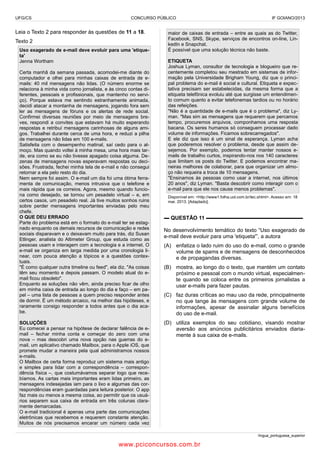 UFG/CS

CONCURSO PÚBLICO

Leia o Texto 2 para responder às questões de 11 a 18.
Texto 2
Uso exagerado de e-mail deve evoluir para uma 'etiqueta'
Jenna Wortham
Certa manhã da semana passada, acomodei-me diante do
computador e olhei para minhas caixas de entrada de emails: 40 mil mensagens não lidas. (O número enorme se
relaciona à minha vida como jornalista, e às cinco contas diferentes, pessoais e profissionais, que mantenho no serviço). Porque estava me sentindo estranhamente animada,
decidi atacar a montanha de mensagens, jogando fora sem
ler as mensagens de fóruns e os alertas de rede social.
Confirmei diversas reuniões por meio de mensagens breves, respondi a convites que estavam há muito esperando
respostas e retribuí mensagens carinhosas de alguns amigos. Trabalhei durante cerca de uma hora, e reduzi a pilha
de mensagens não lidas em 100 e-mails.
Satisfeita com o desempenho matinal, saí cedo para o almoço. Mas quando voltei à minha mesa, uma hora mais tarde, era como se eu não tivesse apagado coisa alguma. Dezenas de mensagens novas esperavam respostas ou decisões. Frustrada, fechei minha tela de e-mail e não consegui
retornar a ela pelo resto do dia.
Nem sempre foi assim. O e-mail um dia foi uma ótima ferramenta de comunicação, menos intrusiva que o telefone e
mais rápida que os correios. Agora, mesmo quando funciona como desejado, se tornou um pesadelo virtual – e, em
certos casos, um pesadelo real. Já tive muitos sonhos ruins
sobre perder mensagens importantes enviadas pelo meu
chefe.
O QUE DEU ERRADO
Parte do problema está em o formato do e-mail ter se estagnado enquanto os demais recursos de comunicação e redes
sociais disparavam e o deixavam muito para trás, diz Susan
Etlinger, analista do Altimeter Group, que estuda como as
pessoas usam e interagem com a tecnologia e a internet. O
e-mail se organiza em larga medida por uma cronologia linear, com pouca atenção a tópicos e a questões contextuais.
"É como qualquer outra timeline ou feed", ela diz. "As coisas
têm seu momento e depois passam. O modelo atual do email ficou obsoleto".
Enquanto as soluções não vêm, ainda preciso ficar de olho
em minha caixa de entrada ao longo do dia e faço – em papel – uma lista de pessoas a quem preciso responder antes
de dormir. É um método arcaico, na melhor das hipóteses, e
raramente consigo responder a todos antes que o dia acabe.
SOLUÇÕES
Eu comecei a pensar na hipótese de declarar falência de email – fechar minha conta e começar do zero com uma
nova – mas descobri uma nova opção nas guerras do email, um aplicativo chamado Mailbox, para o Apple iOS, que
promete mudar a maneira pela qual administramos nossos
e-mails.
O Mailbox de certa forma reproduz um sistema mais antigo
e simples para lidar com a correspondência – correspondência física –, que costumávamos separar logo que recebíamos. As cartas mais importantes eram lidas primeiro, as
mensagens indesejadas iam para o lixo e algumas das correspondências eram guardadas para leitura posterior. O app
faz mais ou menos a mesma coisa, ao permitir que os usuários separem sua caixa de entrada em três colunas claramente demarcadas.
O e-mail tradicional é apenas uma parte das comunicações
eletrônicas que recebemos e requerem constante atenção.
Muitos de nós precisamos encarar um número cada vez

IF GOIANO/2013

maior de caixas de entrada – entre as quais as do Twitter,
Facebook, SNS, Skype, serviços de encontros on-line, LinkedIn e Snapchat.
É possível que uma solução técnica não baste.
ETIQUETA
Joshua Lyman, consultor de tecnologia e blogueiro que recentemente completou seu mestrado em sistemas de informação pela Universidade Brigham Young, diz que o principal problema do e-mail é social e cultural. Etiqueta e expectativa precisam ser estabelecidas, da mesma forma que a
etiqueta telefônica evoluiu até que surgisse um entendimento comum quanto a evitar telefonemas tardios ou no horário
das refeições.
"Não é a quantidade de e-mails que é o problema", diz Lyman. "Mas sim as mensagens que requerem que percamos
tempo, procuremos arquivos, componhamos uma resposta
bacana. Os seres humanos só conseguem processar dado
volume de informações. Ficamos sobrecarregados".
E ele diz que isso é um sinal de esperança. Lyman acha
que poderemos resolver o problema, desde que assim desejemos. Por exemplo, podemos tentar manter nossos emails de trabalho curtos, inspirando-nos nos 140 caracteres
que limitam os posts do Twitter. E podemos encontrar maneiras melhores de colaborar, para que organizar um almoço não requeira a troca de 10 mensagens.
"Ensinamos às pessoas como usar a internet, nos últimos
20 anos", diz Lyman. "Basta descobrir como interagir com o
e-mail para que ele nos cause menos problemas".
Disponível em: <http://www1.folha.uol.com.br/tec.shtml>. Acesso em: 18
mar. 2013. [Adaptado].

▬ QUESTÃO 11 ▬▬▬▬▬▬▬▬▬▬▬▬▬▬▬▬▬▬
No desenvolvimento temático do texto “Uso exagerado de
e-mail deve evoluir para uma 'etiqueta'”, a autora
(A) enfatiza o lado ruim do uso do e-mail, como o grande
volume de spams e de mensagens de desconhecidos
e de propagandas diversas.
(B) mostra, ao longo do o texto, que mantém um contato
próximo e pessoal com o mundo virtual, especialmente quando se coloca entre os primeiros jornalistas a
usar e-mails para fazer pautas.
(C) faz duras críticas ao mau uso da rede, principalmente
no que tange às mensagens com grande volume de
informações, apesar de assinalar alguns benefícios
do uso de e-mail.
(D) utiliza exemplos do seu cotidiano, visando mostrar
aversão aos anúncios publicitários enviados diariamente à sua caixa de e-mails.

língua_portuguesa_superior

www.pciconcursos.com.br

 