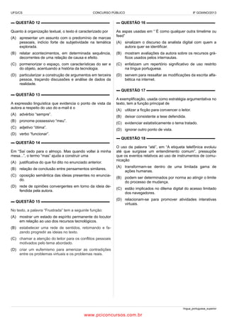 UFG/CS

CONCURSO PÚBLICO

IF GOIANO/2013

▬ QUESTÃO 12 ▬▬▬▬▬▬▬▬▬▬▬▬▬▬▬▬▬▬

▬ QUESTÃO 16 ▬▬▬▬▬▬▬▬▬▬▬▬▬▬▬▬▬▬

Quanto à organização textual, o texto é caracterizado por

As aspas usadas em “´É como qualquer outra timelime ou
feed”

(A) apresentar um assunto com o predomínio de marcas
pessoais, indício forte de subjetividade na temática
explorada.

(A) sinalizam o discurso da analista digital com quem a
autora quer se identificar.

(B) relatar acontecimentos, em determinada sequência,
decorrentes de uma relação de causa e efeito.

(B) mostram avaliações da autora sobre os recursos gráficos usados pelos internautas.

(C) pormenorizar o espaço, com características do ser e
do objeto, acentuando a história da tecnologia.

(C) enfatizam um repertório significativo de uso restrito
na língua portuguesa.

(D) particularizar a construção de argumentos em terceira
pessoa, traçando discussões e análise de dados da
realidade.

(D) servem para ressaltar as modificações da escrita alfabética na internet.
▬ QUESTÃO 17 ▬▬▬▬▬▬▬▬▬▬▬▬▬▬▬▬▬▬

▬ QUESTÃO 13 ▬▬▬▬▬▬▬▬▬▬▬▬▬▬▬▬▬▬
A expressão linguística que evidencia o ponto de vista da
autora a respeito do uso do e-mail é o
(A) advérbio “sempre”.

A exemplificação, usada como estratégia argumentativa no
texto, tem a função principal de
(A) utilizar a ficção para convencer o leitor.
(B) deixar consistente a tese defendida.

(B) pronome possessivo “meu”.

(C) evidenciar estatisticamente o tema tratado.

(C) adjetivo “ótima”.

(D) ignorar outro ponto de vista.

(D) verbo “funcionar”.
▬ QUESTÃO 18 ▬▬▬▬▬▬▬▬▬▬▬▬▬▬▬▬▬▬
▬ QUESTÃO 14 ▬▬▬▬▬▬▬▬▬▬▬▬▬▬▬▬▬▬
Em “Saí cedo para o almoço. Mas quando voltei à minha
mesa...”, o termo “mas” ajuda a construir uma
(A) justificativa do que foi dito no enunciado anterior.
(B) relação de conclusão entre pensamentos similares.
(C) oposição semântica das ideias presentes no enunciado.
(D) rede de opiniões convergentes em torno da ideia defendida pela autora.
▬ QUESTÃO 15 ▬▬▬▬▬▬▬▬▬▬▬▬▬▬▬▬▬▬

O uso da palavra “até”, em “A etiqueta telefônica evoluiu
até que surgisse um entendimento comum”, pressupõe
que os eventos relativos ao uso de instrumentos de comunicação
(A) transformam-se dentro de uma limitada gama de
ações humanas.
(B) podem ser determinados por norma ao atingir o limite
do processo de mudança.
(C) estão implicados no dilema digital do acesso limitado
dos navegadores.
(D) relacionam-se para promover atividades interativas
virtuais.

No texto, a palavra “Frustrada” tem a seguinte função:
(A) mostrar um estado de espírito permanente do locutor
em relação ao uso dos recursos tecnológicos.
(B) estabelecer uma rede de sentidos, retomando e fazendo progredir as ideias no texto.
(C) chamar a atenção do leitor para os conflitos pessoais
motivados pelo tema abordado.
(D) criar um eufemismo para amenizar as contradições
entre os problemas virtuais e os problemas reais.

língua_portuguesa_superior

www.pciconcursos.com.br

 
