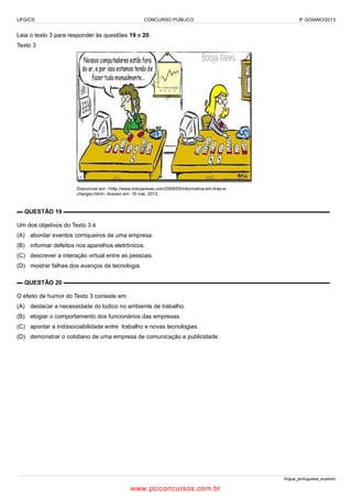 UFG/CS

CONCURSO PÚBLICO

IF GOIANO/2013

Leia o texto 3 para responder às questões 19 e 20.
Texto 3

Disponível em: <http://www.botojanews.com/2009/05/informatica-em-tiras-echarges.html>. Acesso em: 18 mar. 2013.

▬ QUESTÃO 19 ▬▬▬▬▬▬▬▬▬▬▬▬▬▬▬▬▬▬▬▬▬▬▬▬▬▬▬▬▬▬▬▬▬▬▬▬▬▬▬▬▬▬▬▬▬
Um dos objetivos do Texto 3 é
(A) abordar eventos corriqueiros de uma empresa.
(B) informar defeitos nos aparelhos eletrônicos.
(C) descrever a interação virtual entre as pessoas.
(D) mostrar falhas dos avanços da tecnologia.
▬ QUESTÃO 20 ▬▬▬▬▬▬▬▬▬▬▬▬▬▬▬▬▬▬▬▬▬▬▬▬▬▬▬▬▬▬▬▬▬▬▬▬▬▬▬▬▬▬▬▬▬
O efeito de humor do Texto 3 consiste em
(A) destacar a necessidade do lúdico no ambiente de trabalho.
(B) elogiar o comportamento dos funcionários das empresas.
(C) apontar a indissociabilidade entre trabalho e novas tecnologias.
(D) demonstrar o cotidiano de uma empresa de comunicação e publicidade.

língua_portuguesa_superior

www.pciconcursos.com.br

 