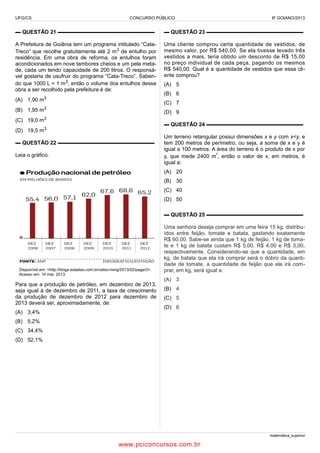 UFG/CS

CONCURSO PÚBLICO

IF GOIANO/2013

▬ QUESTÃO 21 ▬▬▬▬▬▬▬▬▬▬▬▬▬▬▬▬▬▬

▬ QUESTÃO 23 ▬▬▬▬▬▬▬▬▬▬▬▬▬▬▬▬▬▬

A Prefeitura de Goiânia tem um programa intitulado “CataTreco” que recolhe gratuitamente até 2 m3 de entulho por
residência. Em uma obra de reforma, os entulhos foram
acondicionados em nove tambores cheios e um pela metade, cada um tendo capacidade de 200 litros. O responsável gostaria de usufruir do programa “Cata-Treco”. Sabendo que 1000 L = 1 m3, então o volume dos entulhos dessa
obra a ser recolhido pela prefeitura é de:

Uma cliente comprou certa quantidade de vestidos, de
mesmo valor, por R$ 540,00. Se ela tivesse levado três
vestidos a mais, teria obtido um desconto de R$ 15,00
no preço individual de cada peça, pagando os mesmos
R$ 540,00. Qual é a quantidade de vestidos que essa cliente comprou?

(A) 1,90 m3

(B) 6
(C) 7

(B) 1,95 m3
(C) 19,0

(A) 5

(D) 9

m3

▬ QUESTÃO 24 ▬▬▬▬▬▬▬▬▬▬▬▬▬▬▬▬▬▬

(D) 19,5 m3
▬ QUESTÃO 22 ▬▬▬▬▬▬▬▬▬▬▬▬▬▬▬▬▬▬
Leia o gráfico.

Um terreno retangular possui dimensões x e y com x<y, e
tem 200 metros de perímetro, ou seja, a soma de x e y é
igual a 100 metros. A área do terreno é o produto de x por
y, que mede 2400 m², então o valor de x, em metros, é
igual a:
(A) 20
(B) 30
(C) 40
(D) 50
▬ QUESTÃO 25 ▬▬▬▬▬▬▬▬▬▬▬▬▬▬▬▬▬▬

Disponível em: <http://blogs.estadao.com.br/celso-ming/2013/02/page/3>.
Acesso em: 14 mar. 2013.

Para que a produção de petróleo, em dezembro de 2013,
seja igual à de dezembro de 2011, a taxa de crescimento
da produção de dezembro de 2012 para dezembro de
2013 deverá ser, aproximadamente, de:
(A) 3,4%

Uma senhora deseja comprar em uma feira 15 kg, distribuídos entre feijão, tomate e batata, gastando exatamente
R$ 60,00. Sabe-se ainda que 1 kg de feijão, 1 kg de tomate e 1 kg de batata custam R$ 5,00, R$ 4,00 e R$ 3,00,
respectivamente. Considerando-se que a quantidade, em
kg, de batata que ela irá comprar será o dobro da quantidade de tomate, a quantidade de feijão que ela irá comprar, em kg, será igual a:
(A) 3
(B) 4
(C) 5
(D) 6

(B) 5,2%
(C) 34,4%
(D) 52,1%

matemática_superior

www.pciconcursos.com.br

 
