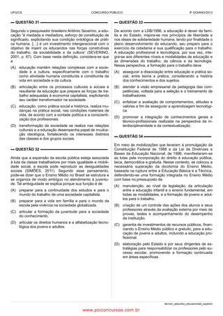 UFG/CS

CONCURSO PÚBLICO

IF GOIANO/2013

▬ QUESTÃO 31 ▬▬▬▬▬▬▬▬▬▬▬▬▬▬▬▬▬▬

▬ QUESTÃO 33 ▬▬▬▬▬▬▬▬▬▬▬▬▬▬▬▬▬▬

Segundo o pesquisador brasileiro Antônio Severino, a educação “é mediada e mediadora, esforço de constituição de
significado, explicitando sua condição ontológica de prática humana. […] é um investimento intergeracional com o
objetivo de inserir os educandos nas forças construtivas
do trabalho, da sociabilidade e da cultura” (SEVERINO,
2001, p. 67). Com base nesta definição, considera-se que
a

De acordo com a LDB/1996, a educação é dever da família e do Estado, inspira-se nos princípios de liberdade e
nos ideais de solidariedade humana, tendo por finalidade o
pleno desenvolvimento do educando, seu preparo para o
exercício da cidadania e sua qualificação para o trabalho.
A educação profissional e tecnológica, por sua vez, integra-se aos diferentes níveis e modalidades de educação e
às dimensões do trabalho, da ciência e da tecnologia.
Nessa perspectiva, a formação para o trabalho deve

(A) educação mantém relações complexas com a sociedade e a cultura, especificamente com o trabalho
como atividade humana constituída e constituinte da
vida em sociedade e da cultura.
(B) articulação entre os processos culturais e sociais é
resultante da educação que prepara as forças de trabalho adequadas à economia capitalista, explicitando
seu caráter transformador na sociedade.
(C) educação, como prática social e histórica, realiza mudanças na prática social, nas condições materiais de
vida, de acordo com a vontade política e a conscientização dos profissionais.
(D) transformação da sociedade se realiza nas relações
culturais e a educação desempenha papel de inculcação ideológica, fortalecendo os interesses distintos
das classes e dos grupos sociais.
▬ QUESTÃO 32 ▬▬▬▬▬▬▬▬▬▬▬▬▬▬▬▬▬▬
Ainda que a expansão da escola pública esteja associada
à luta da classe trabalhadora por mais igualdade e mobilidade social, a escola pode reproduzir as desigualdades
sociais (SIMÕES, 2011). Segundo esse pensamento,
pode-se dizer que o Ensino Médio no Brasil se estrutura e
se organiza de modo ambíguo no atendimento à juventude. Tal ambiguidade se explica porque sua função é de:
(A) preparar para a continuidade dos estudos e para o
mundo do trabalho de uma sociedade capitalista.
(B) preparar para a vida em família e para o mundo da
escola pela vivência na sociedade globalizada.
(C) articular a formação da juventude para a sociedade
do conhecimento.
(D) articular os direitos humanos e a alfabetização tecnológica dos jovens e adultos.

(A) assegurar a dissociação entre educação e prática social, entre teoria e prática, considerando a história
dos conhecimentos e dos sujeitos.
(B) atender à visão empresarial da pedagogia das competências, voltada para a seleção e o treinamento de
trabalhadores.
(C) enfatizar a avaliação de comportamentos, atitudes e
valores a fim de assegurar a aprendizagem tecnológica.
(D) promover a integração de conhecimentos gerais e
técnico-profissionais realizada na perspectiva da interdisciplinaridade e da contextualização.
▬ QUESTÃO 34 ▬▬▬▬▬▬▬▬▬▬▬▬▬▬▬▬▬▬
Em meio às mobilizações que levaram à promulgação da
Constituição Federal de 1988 e da Lei de Diretrizes e
Bases da Educação Nacional, de 1996, manifestaram-se
as lutas pela incorporação do direito à educação pública,
laica, democrática e gratuita. Nesse contexto, se colocou a
necessária superação da dicotomia do Ensino Médio,
baseada na ruptura entre a Educação Básica e a Técnica,
defendendo-se uma formação integrada no Ensino Médio
com base no pressuposto da
(A) manutenção, ao nível da legislação, da articulação
entre a educação infantil e o ensino fundamental, em
todas as modalidades, e a formação de jovens e adultos para o trabalho.
(B) criação de um controle das ações dos alunos e seus
professores através da avaliação externa por meio de
provas, testes e acompanhamento do desempenho
da instituição.
(C) garantia de investimentos de recursos públicos, financiando o Ensino Médio público e gratuito, para a educação de jovens e adultos, incluindo a educação profissional.
(D) elaboração pelo Estado e por seus dirigentes de estratégias para responsabilizar os professores pelo sucesso escolar, promovendo a formação continuada
em áreas específicas.

técnico_assuntos_educacionais_superior

www.pciconcursos.com.br

 