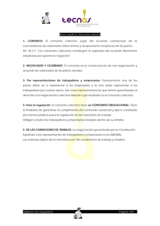 Área Jurídica: Derecho Laboral
1- CONTRATO: El convenio colectivo surge del acuerdo contractual, de la
concordancia de voluntades sobre ofertas y aceptaciones recíprocas de las partes.
Art. 82 E.T. "Los convenios colectivos constituyen la expresión del acuerdo libremente
adoptado por quienes lo negocian".
2- NEGOCIADO Y CELEBRADO: El convenio es la consecuencia de esa negociación y
acuerdo de voluntades de las partes sociales.
3- Por representaciones de trabajadores y empresarios: Forzosamente una de las
partes debe ser o representar a los empresarios y la otra debe representar a los
trabajadores por cuenta ajena. Son estos representantes los que tienen garantizados el
derecho a la negociación colectiva laboral cuyo resultado es el convenio colectivo.
4- Para la regulación: El convenio colectivo tiene un CONTENIDO OBLIGACIONAL. Tiene
la finalidad de garantizar el cumplimiento del contenido sustancial y típico constituido
por normas jurídicas para la regulación de las relaciones de trabajo.
Obligan a todos los trabajadores y empresarios incluidos dentro de su ámbito.
5- DE LAS CONDICIONES DE TRABAJO: La negociación garantizada por la Constitución
Española a los representantes de trabajadores y empresarios es la LABORAL.
Las materias objeto de la normativa son "las condiciones de trabajo y empleo".

Vigilante de Seguridad

Página-150

 