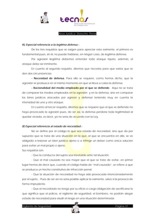 Área Jurídica: Derecho Penal

A) Especial referencia a la legítima defensa.De los tres requisitos que se exigen para apreciar esta eximente, el primero es
fundamental pues, sin él, no puede hablarse, en ningún caso, de legítima defensa.
Por agresión ilegítima debemos entender todo ataque injusto, además, el
ataque debe ser inminente.
En cuanto al segundo requisito, diremos que necesita para que exista que se
den dos circunstancias:
- Necesidad de defensa. Para ello se requiere, como hemos dicho, que la
agresión se produzca en el mismo momento en que se lleva a cabo la defensa.
- Racionalidad del medio empleado por el que se defiende. Aquí no se trata
de comparar los medios empleados en la agresión y en la defensa, sino en comparar
los bines jurídicos atacados por agresor y defensor teniendo muy en cuenta la
intensidad de uno y otro ataque.
En cuanto al tercer requisito, diremos que se requiere que el que se defiende no
haya provocado la agresión pues, de ser así, la defensa perdería toda legitimidad al
quedar viciada, es decir, ya no sería de acuerdo con la Ley.
B) Especial referencia al estado de necesidad.No se define por el código lo que sea estado de necesidad, sino que da por
supuesto que se trata de una situación en la que, el que se encuentra en ella, se ve
obligado a lesionar un bien jurídico ajeno o a infringir un deber como única solución
para evitar un mal propio o ajeno.
Sus requisitos son:
- Que la conducta del sujeto sea inevitable ante tal situación.
- Que el mal causado no sea mayor que el que se trate de evitar, en primer
lugar hemos de decir que, cuando el código habla de ”mal causado”, se refiere a que
se produzca un hecho constitutivo de infracción penal.
- Que la situación de necesidad no haya sido provocada intencionadamente
por el sujeto... Pues de ser así no sería posible aplicar la eximente, salvo si la provocó de
forma imprudente.
- Que el necesitado no tenga por su oficio o cargo obligación de sacrificarse lo
que significa que el policía, el vigilante de seguridad, el bombero, no podrán alegar
estado de necesidad para eludir el riesgo en una situación determinada.
Vigilante de Seguridad

Página-31

 