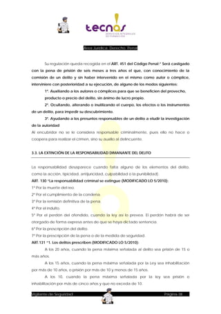 Área Jurídica: Derecho Penal

Su regulación queda recogida en el ART. 451 del Código Penal:” Será castigado
con la pena de prisión de seis meses a tres años el que, con conocimiento de la
comisión de un delito y sin haber intervenido en el mismo como autor o cómplice,
interviniere con posterioridad a su ejecución, de alguno de los modos siguientes:
1º. Auxiliando a los autores o cómplices para que se beneficien del provecho,
producto o precio del delito, sin ánimo de lucro propio.
2º. Ocultando, alterando o inutilizando el cuerpo, los efectos o los instrumentos
de un delito, para impedir su descubrimiento.
3º. Ayudando a los presuntos responsables de un delito a eludir la investigación
de la autoridad
Al encubridor no se le considera responsable criminalmente, pues ello no hace o
coopera para realizar el crimen, sino su auxilio al delincuente.
3.3. LA EXTINCIÓN DE LA RESPONSABILIDAD DIMANANTE DEL DELITO

La responsabilidad desaparece cuando falta alguno de los elementos del delito,
como la acción, tipicidad, antijuricidad, culpabilidad o la punibilidad).
ART. 130 “La responsabilidad criminal se extingue (MODIFICADO LO 5/2010):
1º Por la muerte del reo.
2º Por el cumplimiento de la condena.
3º Por la remisión definitiva de la pena.
4º Por el indulto.
5º Por el perdón del ofendido, cuando la ley así lo prevea. El perdón habrá de ser
otorgado de forma expresa antes de que se haya dictado sentencia.
6º Por la prescripción del delito.
7º Por la prescripción de la pena o de la medida de seguridad.
ART.131 “1. Los delitos prescriben (MODIFICADO LO 5/2010):
A los 20 años, cuando la pena máxima señalada al delito sea prisión de 15 o
más años.
A los 15 años, cuando la pena máxima señalada por la Ley sea inhabilitación
por más de 10 años, o prisión por más de 10 y menos de 15 años.
A los 10, cuando la pena máxima señalada por la ley sea prisión o
inhabilitación por más de cinco años y que no exceda de 10.
Vigilante de Seguridad

Página-38

 
