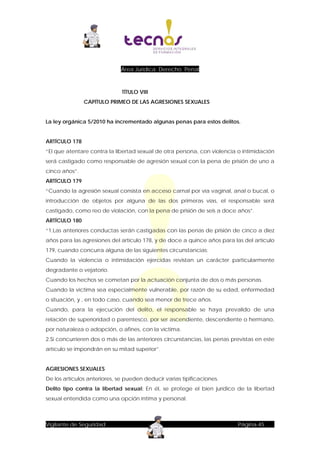 Área Jurídica: Derecho Penal

TÍTULO VIII
CAPÍTULO PRIMEO DE LAS AGRESIONES SEXUALES
La ley orgánica 5/2010 ha incrementado algunas penas para estos delitos.
ARTÍCULO 178
“El que atentare contra la libertad sexual de otra persona, con violencia o intimidación
será castigado como responsable de agresión sexual con la pena de prisión de uno a
cinco años”.
ARTÍCULO 179
“Cuando la agresión sexual consista en acceso carnal por vía vaginal, anal o bucal, o
introducción de objetos por alguna de las dos primeras vías, el responsable será
castigado, como reo de violación, con la pena de prisión de seis a doce años”.
ARTÍCULO 180
“1.Las anteriores conductas serán castigadas con las penas de prisión de cinco a diez
años para las agresiones del artículo 178, y de doce a quince años para las del artículo
179, cuando concurra alguna de las siguientes circunstancias:
Cuando la violencia o intimidación ejercidas revistan un carácter particularmente
degradante o vejatorio.
Cuando los hechos se cometan por la actuación conjunta de dos o más personas.
Cuando la víctima sea especialmente vulnerable, por razón de su edad, enfermedad
o situación, y , en todo caso, cuando sea menor de trece años.
Cuando, para la ejecución del delito, el responsable se haya prevalido de una
relación de superioridad o parentesco, por ser ascendiente, descendiente o hermano,
por naturaleza o adopción, o afines, con la víctima.
2.Si concurrieren dos o más de las anteriores circunstancias, las penas previstas en este
artículo se impondrán en su mitad superior”.
AGRESIONES SEXUALES
De los artículos anteriores, se pueden deducir varias tipificaciones.
Delito tipo contra la libertad sexual: En él, se protege el bien jurídico de la libertad
sexual entendida como una opción íntima y personal.

Vigilante de Seguridad

Página-45

 