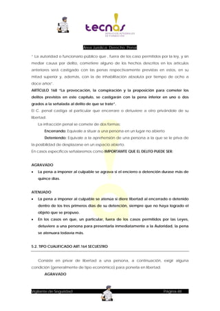 Área Jurídica: Derecho Penal
“ La autoridad o funcionario público que , fuera de los caso permitidos por la ley, y sin
mediar causa por delito, cometiere alguno de los hechos descritos en los artículos
anteriores será castigado con las penas respectivamente previstas en estos, en su
mitad superior y, además, con la de inhabilitación absoluta por tiempo de ocho a
doce años”.
ARTÍCULO 168 “La provocación, la conspiración y la proposición para cometer los
delitos previstos en este capítulo, se castigarán con la pena inferior en uno o dos
grados a la señalada al delito de que se trate”.
El C. penal castiga al particular que encerrare o detuviere a otro privándole de su
libertad.
La infracción penal se comete de dos formas:
Encerrando: Equivale a situar a una persona en un lugar no abierto
Deteniendo: Equivale a la aprehensión de una persona a la que se le priva de
la posibilidad de desplazarse en un espacio abierto.
En casos específicos señalaremos como IMPORTAMTE QUE EL DELITO PUEDE SER:
AGRAVADO


La pena a imponer al culpable se agrava si el encierro o detención durase más de
quince días.

ATENUADO


La pena a imponer al culpable se atenúa si diere libertad al encerrado o detenido
dentro de los tres primeros días de su detención, siempre que no haya logrado el
objeto que se propuso.



En los casos en que, un particular, fuera de los casos permitidos por las Leyes,
detuviere a una persona para presentarla inmediatamente a la Autoridad, la pena
se atenuara todavía más.

5.2. TIPO CUALIFICADO ART.164 SECUESTRO

Consiste en privar de libertad a una persona, a continuación, exigir alguna
condición (generalmente de tipo económico) para ponerla en libertad.
AGRAVADO

Vigilante de Seguridad

Página-48

 