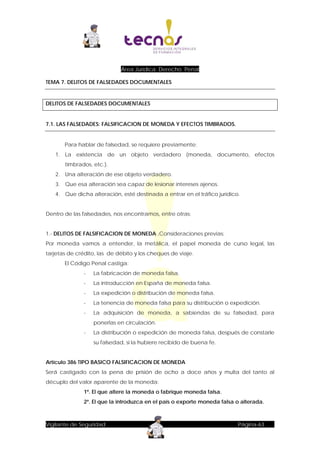 Área Jurídica: Derecho Penal
TEMA 7. DELITOS DE FALSEDADES DOCUMENTALES

DELITOS DE FALSEDADES DOCUMENTALES

7.1. LAS FALSEDADES: FALSIFICACION DE MONEDA Y EFECTOS TIMBRADOS.

Para hablar de falsedad, se requiere previamente:
1. La existencia de un objeto verdadero (moneda, documento, efectos
timbrados, etc.).
2. Una alteración de ese objeto verdadero.
3. Que esa alteración sea capaz de lesionar intereses ajenos.
4. Que dicha alteración, esté destinada a entrar en el tráfico jurídico.
Dentro de las falsedades, nos encontramos, entre otras:
1.- DELITOS DE FALSIFICACION DE MONEDA .Consideraciones previas:
Por moneda vamos a entender, la metálica, el papel moneda de curso legal, las
tarjetas de crédito, las de débito y los cheques de viaje.
El Código Penal castiga:
-

La fabricación de moneda falsa.

-

La introducción en España de moneda falsa.

-

La expedición o distribución de moneda falsa.

-

La tenencia de moneda falsa para su distribución o expedición.

-

La adquisición de moneda, a sabiendas de su falsedad, para
ponerlas en circulación.

-

La distribución o expedición de moneda falsa, después de constarle
su falsedad, si la hubiere recibido de buena fe.

Artículo 386 TIPO BASICO FALSIFICACION DE MONEDA
Será castigado con la pena de prisión de ocho a doce años y multa del tanto al
décuplo del valor aparente de la moneda:
1º. El que altere la moneda o fabrique moneda falsa.
2º. El que la introduzca en el país o exporte moneda falsa o alterada.

Vigilante de Seguridad

Página-63

 