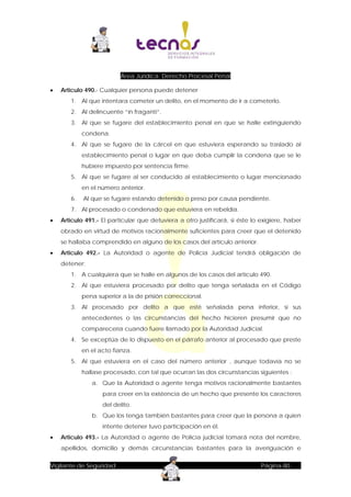 Área Jurídica: Derecho Procesal Penal


Articulo 490.- Cualquier persona puede detener
1. Al que intentara cometer un delito, en el momento de ir a cometerlo.
2. Al delincuente “in fraganti“.
3. Al que se fugare del establecimiento penal en que se halle extinguiendo
condena.
4. Al que se fugare de la cárcel en que estuviera esperando su traslado al
establecimiento penal o lugar en que deba cumplir la condena que se le
hubiere impuesto por sentencia firme.
5. Al que se fugare al ser conducido al establecimiento o lugar mencionado
en el número anterior.
6.

Al que se fugare estando detenido o preso por causa pendiente.

7. Al procesado o condenado que estuviera en rebeldía.


Articulo 491.- El particular que detuviera a otro justificará, si éste lo exigiere, haber
obrado en virtud de motivos racionalmente suficientes para creer que el detenido
se hallaba comprendido en alguno de los casos del artículo anterior.



Articulo 492.- La Autoridad o agente de Policía Judicial tendrá obligación de
detener:
1. A cualquiera que se halle en algunos de los casos del artículo 490.
2. Al que estuviera procesado por delito que tenga señalada en el Código
pena superior a la de prisión correccional.
3. Al procesado por delito a que esté señalada pena inferior, si sus
antecedentes o las circunstancias del hecho hicieren presumir que no
comparecería cuando fuere llamado por la Autoridad Judicial.
4. Se exceptúa de lo dispuesto en el párrafo anterior al procesado que preste
en el acto fianza.
5. Al que estuviera en el caso del número anterior , aunque todavía no se
hallase procesado, con tal que ocurran las dos circunstancias siguientes :
a. Que la Autoridad o agente tenga motivos racionalmente bastantes
para creer en la existencia de un hecho que presente los caracteres
del delito.
b. Que los tenga también bastantes para creer que la persona a quien
intente detener tuvo participación en él.



Articulo 493.- La Autoridad o agente de Policía judicial tomará nota del nombre,
apellidos, domicilio y demás circunstancias bastantes para la averiguación e

Vigilante de Seguridad

Página-80

 