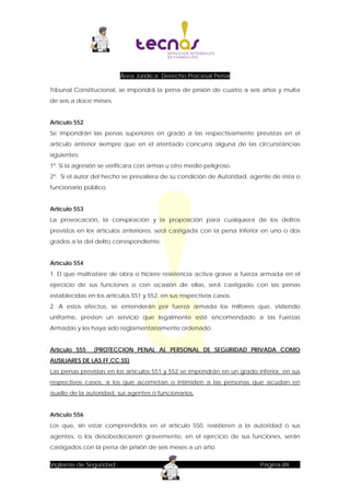 Área Jurídica: Derecho Procesal Penal
Tribunal Constitucional, se impondrá la pena de prisión de cuatro a seis años y multa
de seis a doce meses.
Artículo 552
Se impondrán las penas superiores en grado a las respectivamente previstas en el
artículo anterior siempre que en el atentado concurra alguna de las circunstancias
siguientes:
1ª. Si la agresión se verificara con armas u otro medio peligroso.
2ª. Si el autor del hecho se prevaliera de su condición de Autoridad, agente de ésta o
funcionario público.
Artículo 553
La provocación, la conspiración y la proposición para cualquiera de los delitos
previstos en los artículos anteriores, será castigada con la pena inferior en uno o dos
grados a la del delito correspondiente.
Artículo 554
1. El que maltratare de obra o hiciere resistencia activa grave a fuerza armada en el
ejercicio de sus funciones o con ocasión de ellas, será castigado con las penas
establecidas en los artículos 551 y 552, en sus respectivos casos.
2. A estos efectos, se entenderán por fuerza armada los militares que, vistiendo
uniforme, presten un servicio que legalmente esté encomendado a las Fuerzas
Armadas y les haya sido reglamentariamente ordenado.
Artículo 555

(PROTECCION PENAL AL PERSONAL DE SEGURIDAD PRIVADA COMO

AUSILIARES DE LAS FF.CC.SS)
Las penas previstas en los artículos 551 y 552 se impondrán en un grado inferior, en sus
respectivos casos, a los que acometan o intimiden a las personas que acudan en
auxilio de la autoridad, sus agentes o funcionarios.
Artículo 556
Los que, sin estar comprendidos en el artículo 550, resistieren a la autoridad o sus
agentes, o los desobedecieren gravemente, en el ejercicio de sus funciones, serán
castigados con la pena de prisión de seis meses a un año.
Vigilante de Seguridad

Página-89

 