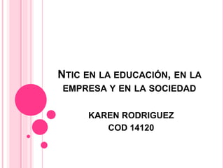 NTIC EN LA EDUCACIÓN, EN LA
EMPRESA Y EN LA SOCIEDAD
KAREN RODRIGUEZ
COD 14120
 