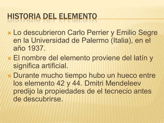 HISTORIA DEL ELEMENTOLo descubrieron Carlo Perrier y Emilio Segre en la Universidad de Palermo (Italia), en el año 1937.El nombre del elemento proviene del latín y significa artificial.Durante mucho tiempo hubo un hueco entre los elemento 42 y 44. Dmitri Mendeleev predijo la propiedades de el tecnecio antes de descubrirse.