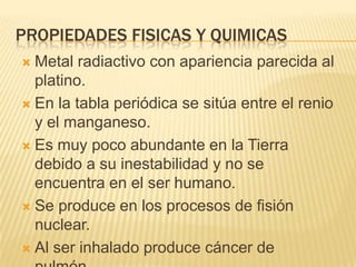 PROPIEDADES FISICAS Y QUIMICASMetal radiactivo con apariencia parecida al platino.En la tabla periódica se sitúa entre el renio y el manganeso.Es muy poco abundante en la Tierra debido a su inestabilidad y no se encuentra en el ser humano.Se produce en los procesos de fisión nuclear.Al ser inhalado produce cáncer de pulmón.