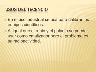 USOS DEL TECENCIOEn el uso industrial se usa para calibrar los equipos científicos.Al igual que el renio y el paladio se puede usar como catalizador pero el problema es su radioactividad.