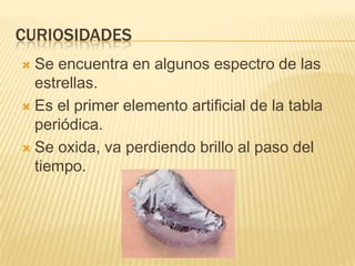 CURIOSIDADESSe encuentra en algunos espectro de las estrellas.Es el primer elemento artificial de la tabla periódica.Se oxida, va perdiendo brillo al paso del tiempo.