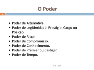 O Poder
MTS - 2004
11
• Poder de Alternativa.
• Poder de Legitimidade, Prestigio, Cargo ou
Posição.
• Poder de Risco.
• Poder de Compromisso.
• Poder de Conhecimento.
• Poder de Premiar ou Castigar.
• Poder de Tempo.
 