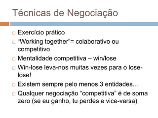 Técnicas de Negociação
 Exercício prático
 “Working together”= colaborativo ou
competitivo
 Mentalidade competitiva – win/lose
 Win-lose leva-nos muitas vezes para o lose-
lose!
 Existem sempre pelo menos 3 entidades…
 Qualquer negociação “competitiva” é de soma
zero (se eu ganho, tu perdes e vice-versa)
 