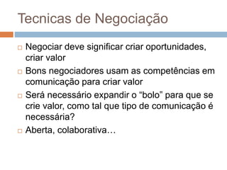 Tecnicas de Negociação
 Negociar deve significar criar oportunidades,
criar valor
 Bons negociadores usam as competências em
comunicação para criar valor
 Será necessário expandir o “bolo” para que se
crie valor, como tal que tipo de comunicação é
necessária?
 Aberta, colaborativa…
 