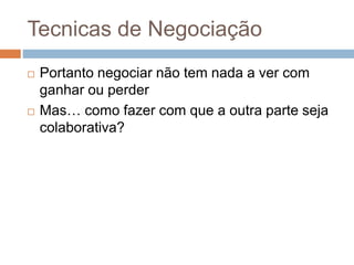 Tecnicas de Negociação
 Portanto negociar não tem nada a ver com
ganhar ou perder
 Mas… como fazer com que a outra parte seja
colaborativa?
 