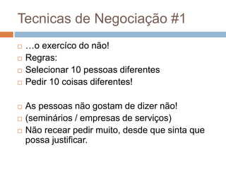 Tecnicas de Negociação #1
 …o exercíco do não!
 Regras:
 Selecionar 10 pessoas diferentes
 Pedir 10 coisas diferentes!
 As pessoas não gostam de dizer não!
 (seminários / empresas de serviços)
 Não recear pedir muito, desde que sinta que
possa justificar.
 