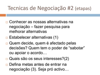 Tecnicas de Negociação #2 (etapas)
 Conhecer as nossas alternativas na
negociação – fazer pesquisa para
melhorar alternativas
 Estabelecer alternativas (1)
 Quem decide, quem é afectado pelas
decisões? Quem tem o poder de “sabotar”
ou apoiar o acordo…
 Quais são os seus interesses?(2)
 Defina metas antes de entrar na
negociação (3). Seja pró activo…
 