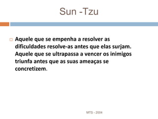 Sun -Tzu
 Aquele que se empenha a resolver as
dificuldades resolve-as antes que elas surjam.
Aquele que se ultrapassa a vencer os inimigos
triunfa antes que as suas ameaças se
concretizem.
MTS - 2004 2
 