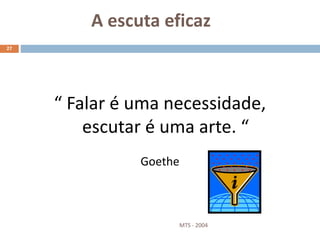 A escuta eficaz
MTS - 2004
27
“ Falar é uma necessidade,
escutar é uma arte. “
Goethe
 