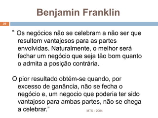 MTS - 2004
29
“ Os negócios não se celebram a não ser que
resultem vantajosos para as partes
envolvidas. Naturalmente, o melhor será
fechar um negócio que seja tão bom quanto
o admita a posição contrária.
O pior resultado obtém-se quando, por
excesso de ganância, não se fecha o
negócio e, um negocio que poderia ter sido
vantajoso para ambas partes, não se chega
a celebrar.”
Benjamin Franklin
 