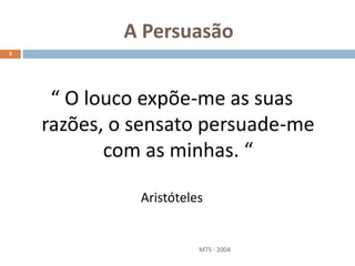 A Persuasão
MTS - 2004
3
“ O louco expõe-me as suas
razões, o sensato persuade-me
com as minhas. “
Aristóteles
 