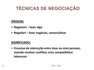 MTS - 20044
ORIGEM:
• Negotuim – fazer algo
• Negotiari – fazer negócios, comercializar
TÉCNICAS DE NEGOCIAÇÃO
SIGNIFICADO:
• Processo de interacção entre duas ou mais pessoas,
visando resolver conflitos e/ou compatibilizar
interesses
 