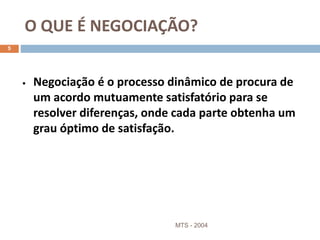 O QUE É NEGOCIAÇÃO?
MTS - 2004
5
• Negociação é o processo dinâmico de procura de
um acordo mutuamente satisfatório para se
resolver diferenças, onde cada parte obtenha um
grau óptimo de satisfação.
 