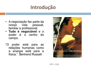 Introdução
• A negociação faz parte da
nossa vida pessoal,
familiar e profissional.
• Tudo é negociável e o
poder é o centro do
campo.
“O poder está para as
relações humanas como
a energia está para a
física.” Bertrand Russell
MTS - 2004 7
 
