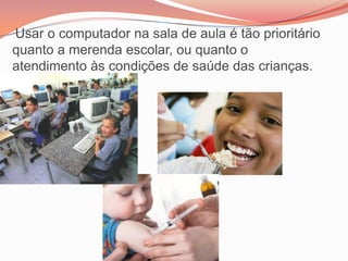 Usar o computador na sala de aula é tão prioritário
quanto a merenda escolar, ou quanto o
atendimento às condições de saúde das crianças.
 
