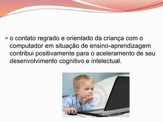  o contato regrado e orientado da criança com o
  computador em situação de ensino-aprendizagem
  contribui positivamente para o aceleramento de seu
 desenvolvimento cognitivo e intelectual.
 