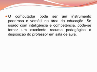  O computador pode ser um instrumento
  poderoso e versátil na área da educação. Se
  usado com inteligência e competência, pode-se
  tornar um excelente recurso pedagógico à
  disposição do professor em sala de aula.
 