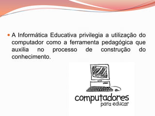  A Informática Educativa privilegia a utilização do
  computador como a ferramenta pedagógica que
  auxilia no processo de construção do
  conhecimento.
 