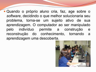  Quando o próprio aluno cria, faz, age sobre o
  software, decidindo o que melhor solucionaria seu
  problema, torna-se um sujeito ativo de sua
  aprendizagem. O computador ao ser manipulado
  pelo indivíduo permite a construção e
 reconstrução do conhecimento,        tornando   a
 aprendizagem uma descoberta.
 